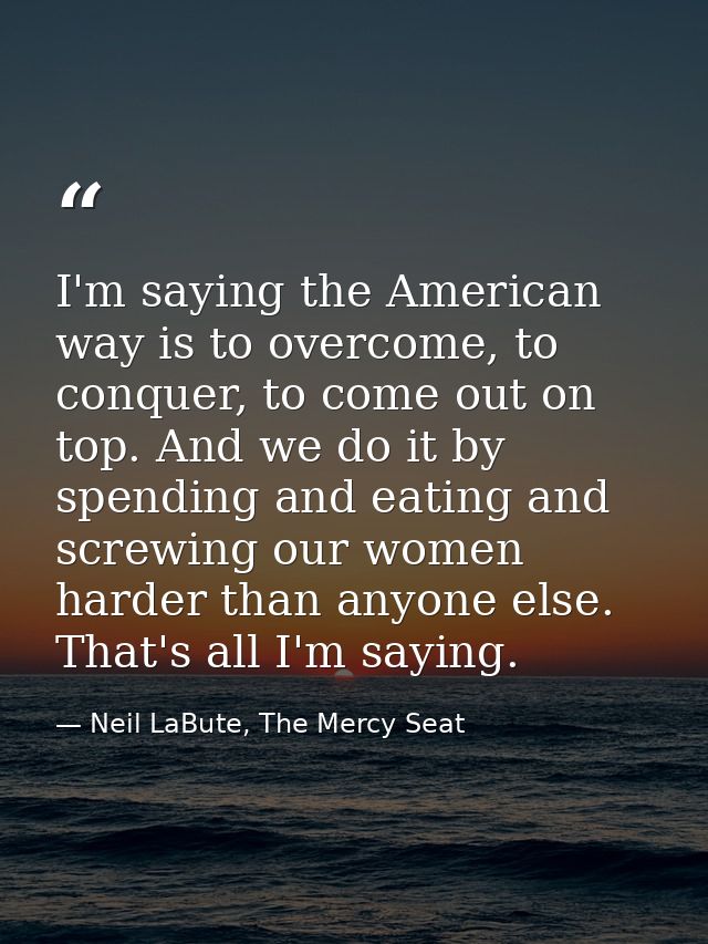 I'm saying the American way is to overcome, to conquer, to come out on top. And we do it by spending and eating and scre — Neil LaBute, The Mercy Seat