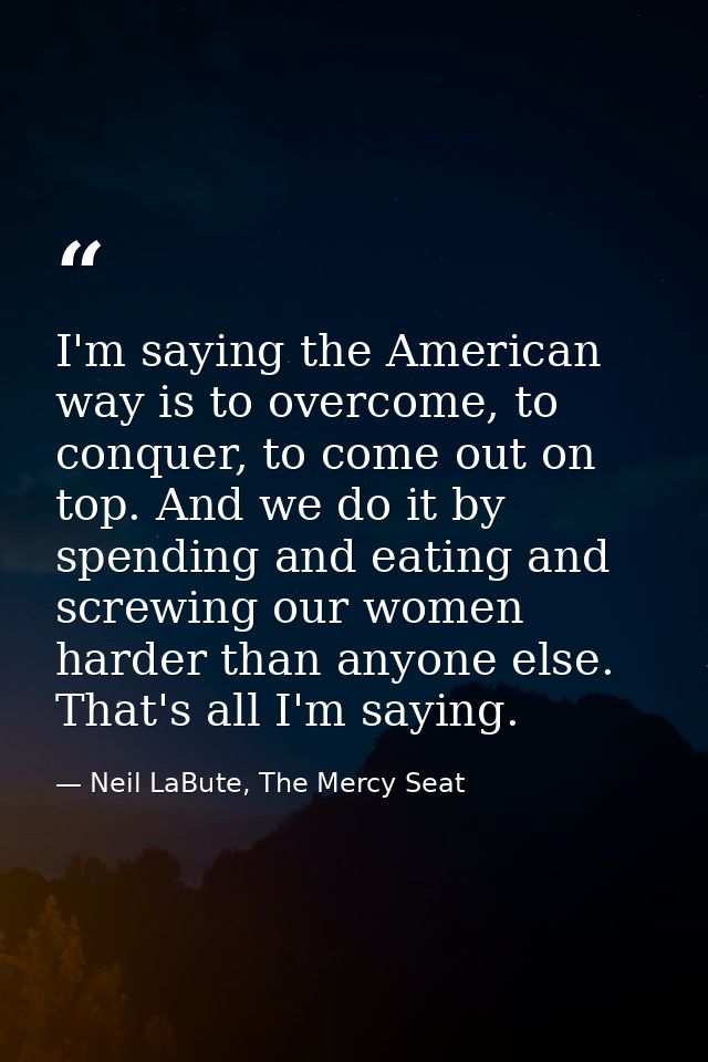 I'm saying the American way is to overcome, to conquer, to come out on top. And we do it by spending and eating and scre — Neil LaBute, The Mercy Seat