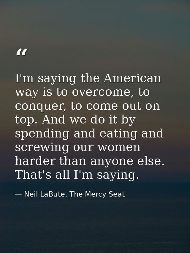 I'm saying the American way is to overcome, to conquer, to come out on top. And we do it by spending and eating and scre — Neil LaBute, The Mercy Seat