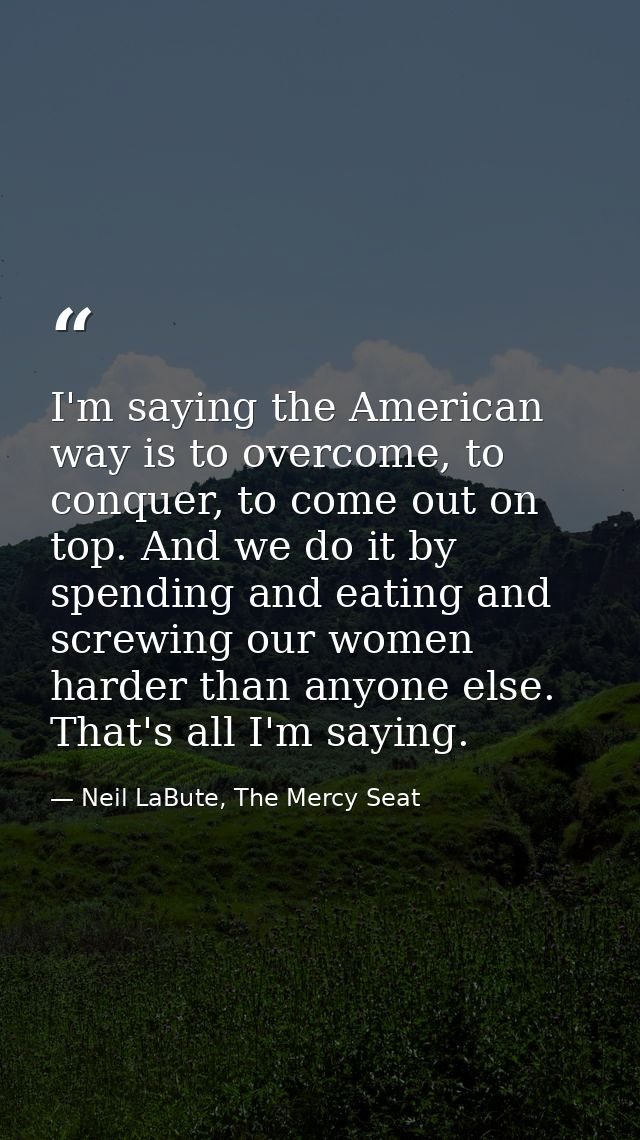 I'm saying the American way is to overcome, to conquer, to come out on top. And we do it by spending and eating and scre — Neil LaBute, The Mercy Seat