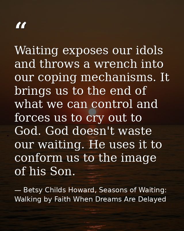 Waiting exposes our idols and throws a wrench into our coping mechanisms. It brings us to the end of what we can control — Betsy Childs Howard, Seasons of Waiting: Walking by Faith When Dreams Are Delayed