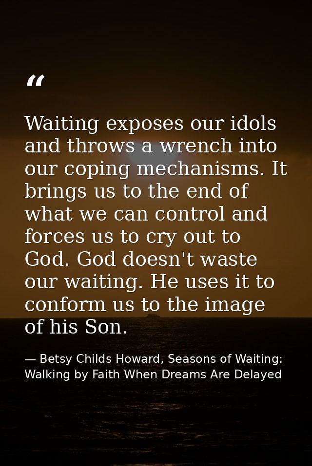 Waiting exposes our idols and throws a wrench into our coping mechanisms. It brings us to the end of what we can control — Betsy Childs Howard, Seasons of Waiting: Walking by Faith When Dreams Are Delayed