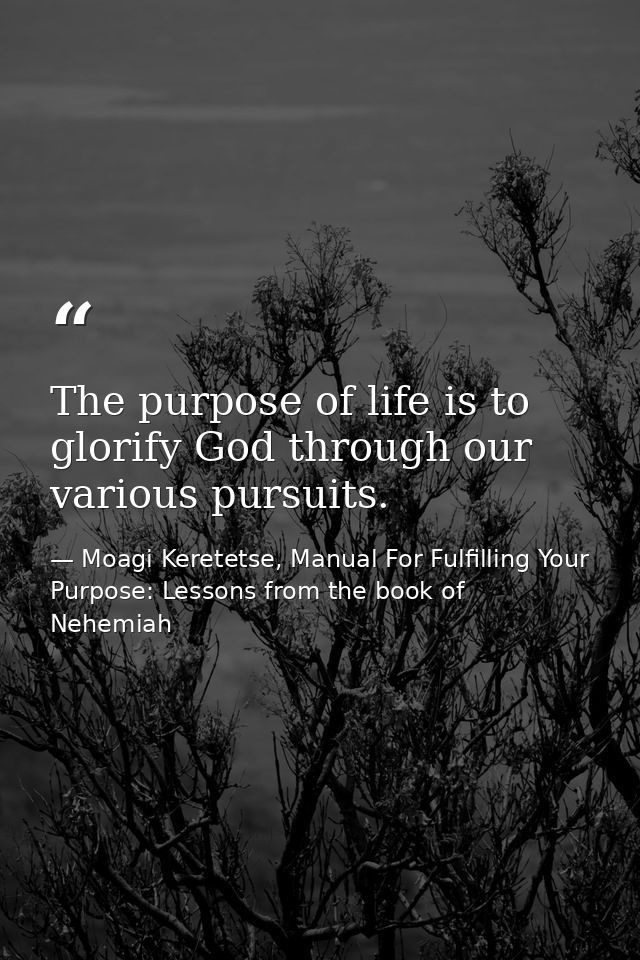 The purpose of life is to glorify God through our various pursuits. — Moagi Keretetse, Manual For Fulfilling Your Purpose: Lessons from the book of Nehemiah