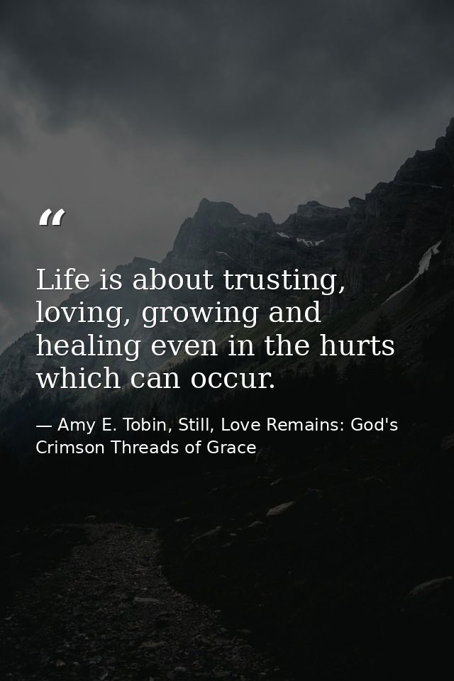 Life is about trusting, loving, growing and healing even in the hurts which can occur. — Amy E. Tobin, Still, Love Remains: God's Crimson Threads of Grace
