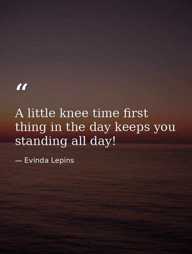 A little knee time first thing in the day keeps you standing all day! — Evinda Lepins