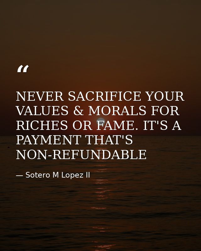 NEVER SACRIFICE YOUR VALUES & MORALS FOR RICHES OR FAME. IT'S A PAYMENT THAT'S NON-REFUNDABLE — Sotero M Lopez II