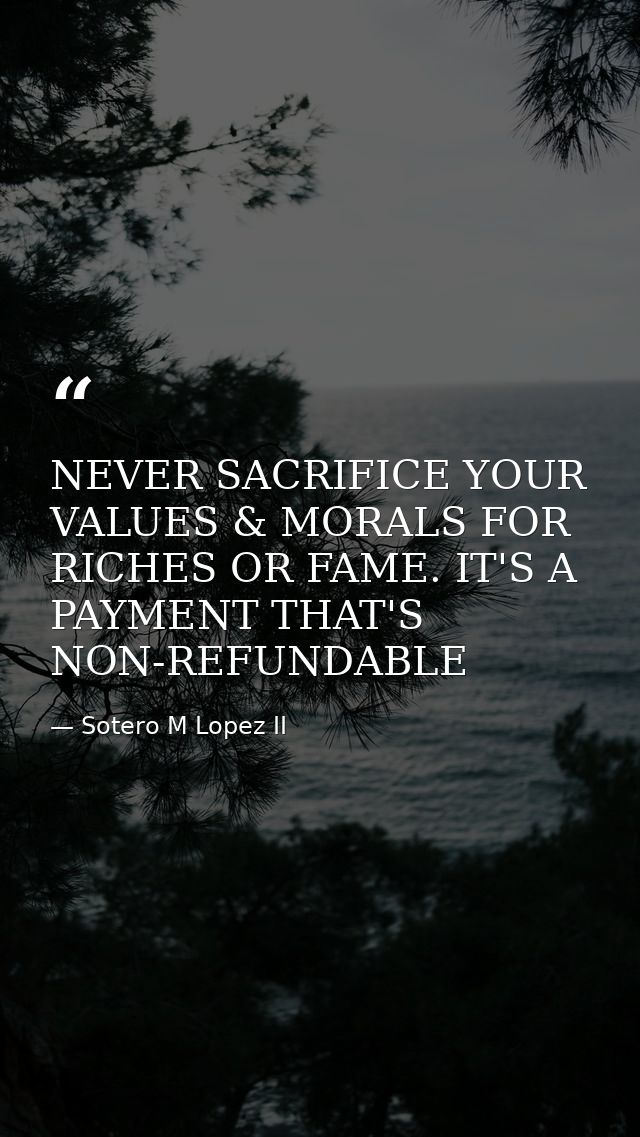 NEVER SACRIFICE YOUR VALUES & MORALS FOR RICHES OR FAME. IT'S A PAYMENT THAT'S NON-REFUNDABLE — Sotero M Lopez II