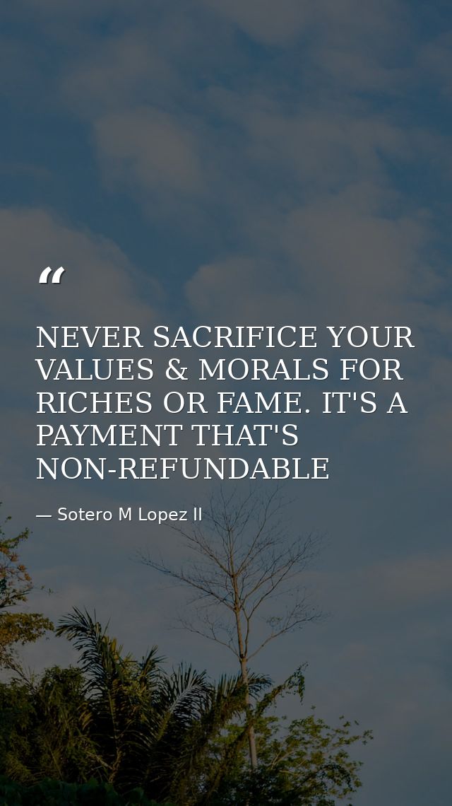 NEVER SACRIFICE YOUR VALUES & MORALS FOR RICHES OR FAME. IT'S A PAYMENT THAT'S NON-REFUNDABLE — Sotero M Lopez II