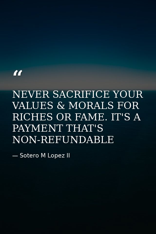 NEVER SACRIFICE YOUR VALUES & MORALS FOR RICHES OR FAME. IT'S A PAYMENT THAT'S NON-REFUNDABLE — Sotero M Lopez II