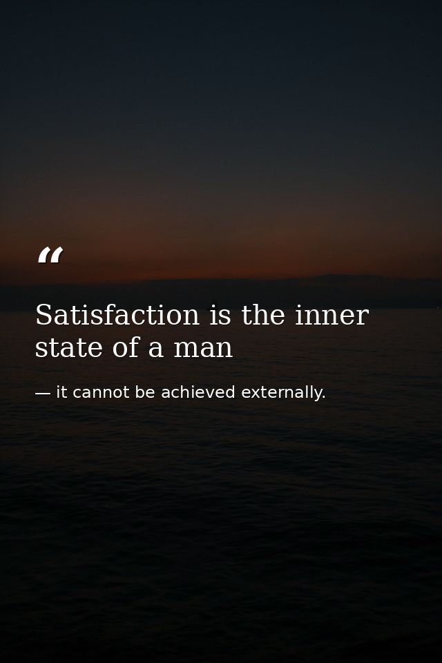 Satisfaction is the inner state of a man — it cannot be achieved externally.