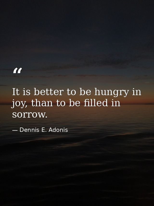 It is better to be hungry in joy, than to be filled in sorrow. — Dennis E. Adonis