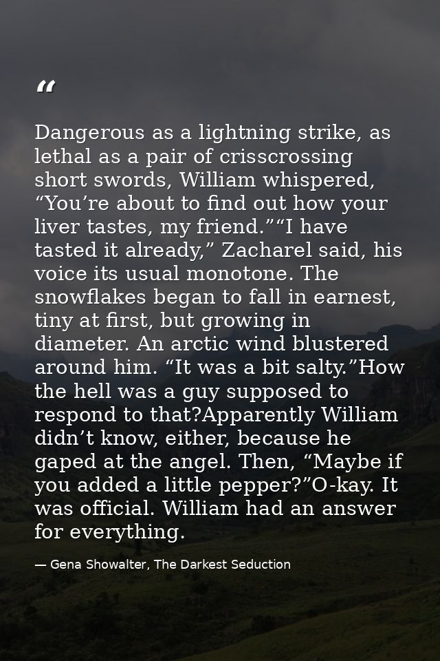 Dangerous as a lightning strike, as lethal as a pair of crisscrossing short swords, William whispered, “You’re about to  — Gena Showalter, The Darkest Seduction