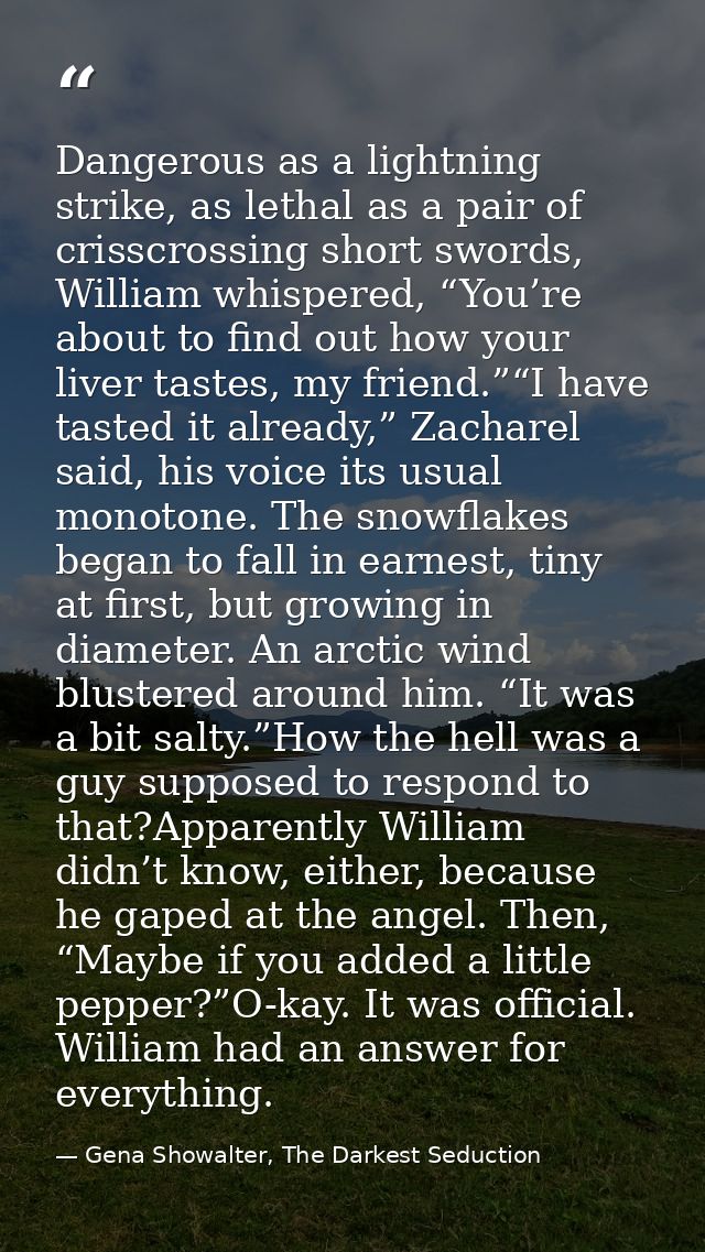 Dangerous as a lightning strike, as lethal as a pair of crisscrossing short swords, William whispered, “You’re about to  — Gena Showalter, The Darkest Seduction