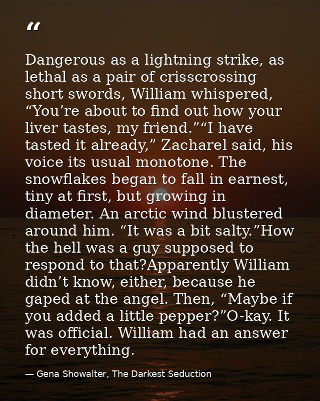 Dangerous as a lightning strike, as lethal as a pair of crisscrossing short swords, William whispered, “You’re about to  — Gena Showalter, The Darkest Seduction