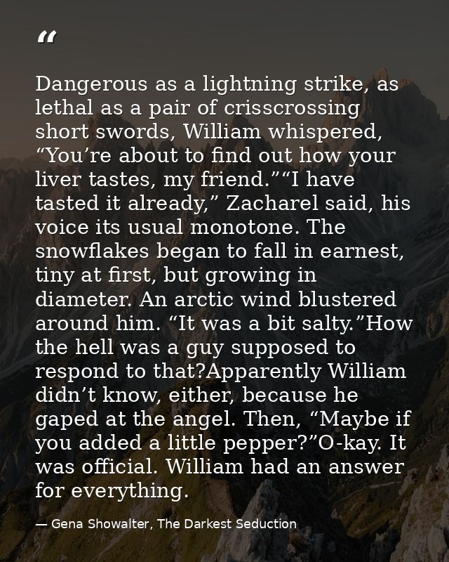 Dangerous as a lightning strike, as lethal as a pair of crisscrossing short swords, William whispered, “You’re about to  — Gena Showalter, The Darkest Seduction