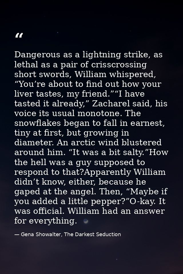 Dangerous as a lightning strike, as lethal as a pair of crisscrossing short swords, William whispered, “You’re about to  — Gena Showalter, The Darkest Seduction