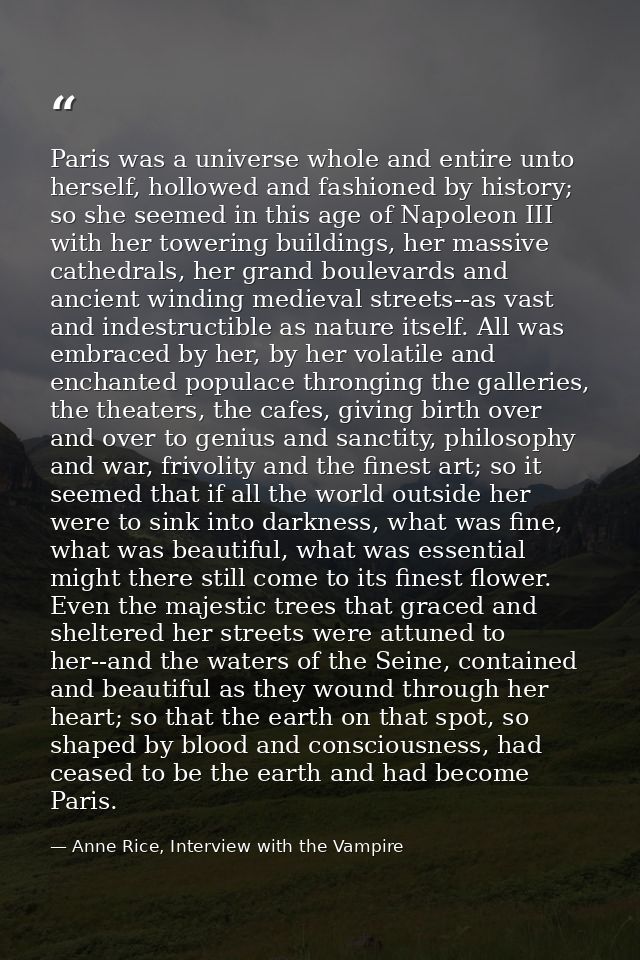 Paris was a universe whole and entire unto herself, hollowed and fashioned by history; so she seemed in this age of Napo — Anne Rice, Interview with the Vampire