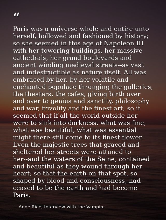 Paris was a universe whole and entire unto herself, hollowed and fashioned by history; so she seemed in this age of Napo — Anne Rice, Interview with the Vampire