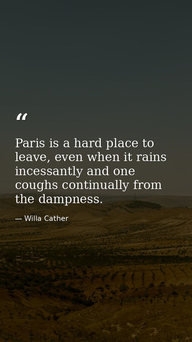 Paris is a hard place to leave, even when it rains incessantly and one coughs continually from the dampness. — Willa Cather
