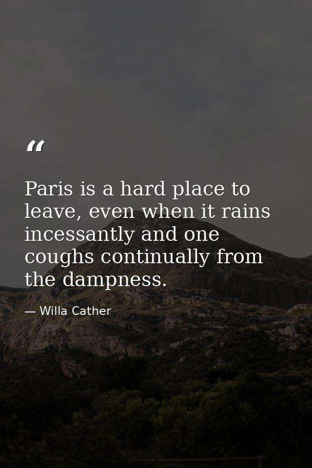 Paris is a hard place to leave, even when it rains incessantly and one coughs continually from the dampness. — Willa Cather