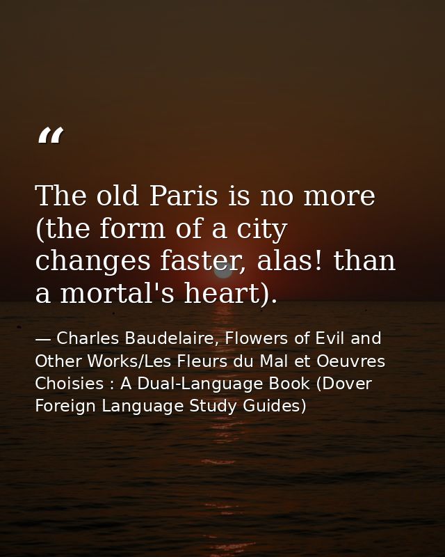 The old Paris is no more (the form of a city changes faster, alas! than a mortal's heart). — Charles Baudelaire, Flowers of Evil and Other Works/Les Fleurs du Mal et Oeuvres Choisies : A Dual-Language Book (Dover Foreign Language Study Guides)