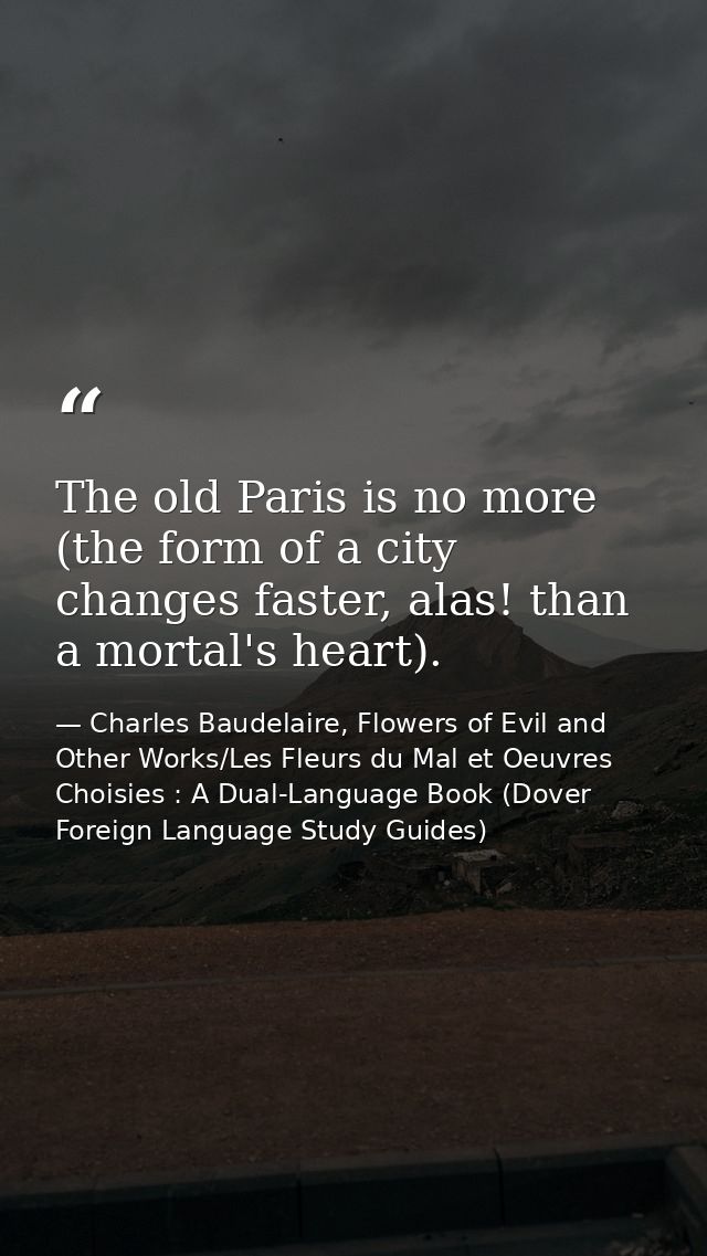 The old Paris is no more (the form of a city changes faster, alas! than a mortal's heart). — Charles Baudelaire, Flowers of Evil and Other Works/Les Fleurs du Mal et Oeuvres Choisies : A Dual-Language Book (Dover Foreign Language Study Guides)