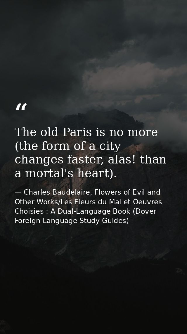 The old Paris is no more (the form of a city changes faster, alas! than a mortal's heart). — Charles Baudelaire, Flowers of Evil and Other Works/Les Fleurs du Mal et Oeuvres Choisies : A Dual-Language Book (Dover Foreign Language Study Guides)