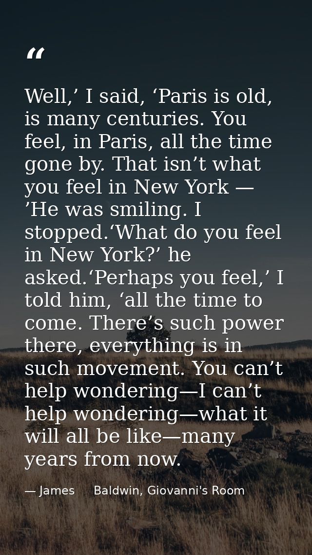Well,’ I said, ‘Paris is old, is many centuries. You feel, in Paris, all the time gone by. That isn’t what you feel in N — James     Baldwin, Giovanni's Room