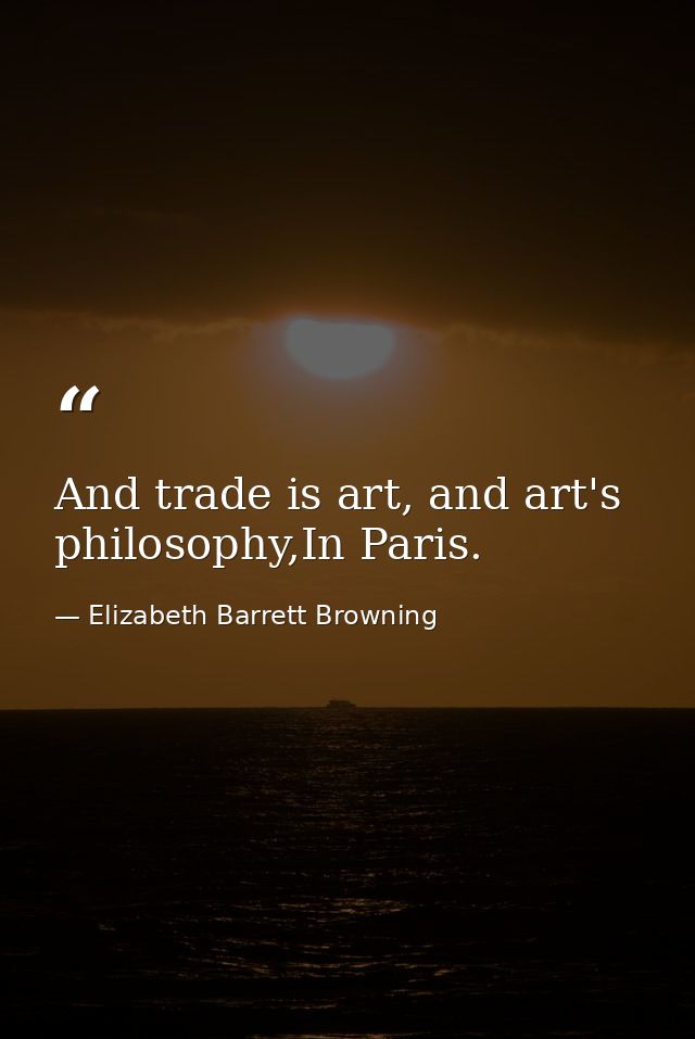 And trade is art, and art's philosophy,In Paris. — Elizabeth Barrett Browning