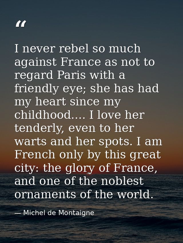 I never rebel so much against France as not to regard Paris with a friendly eye; she has had my heart since my childhood — Michel de Montaigne