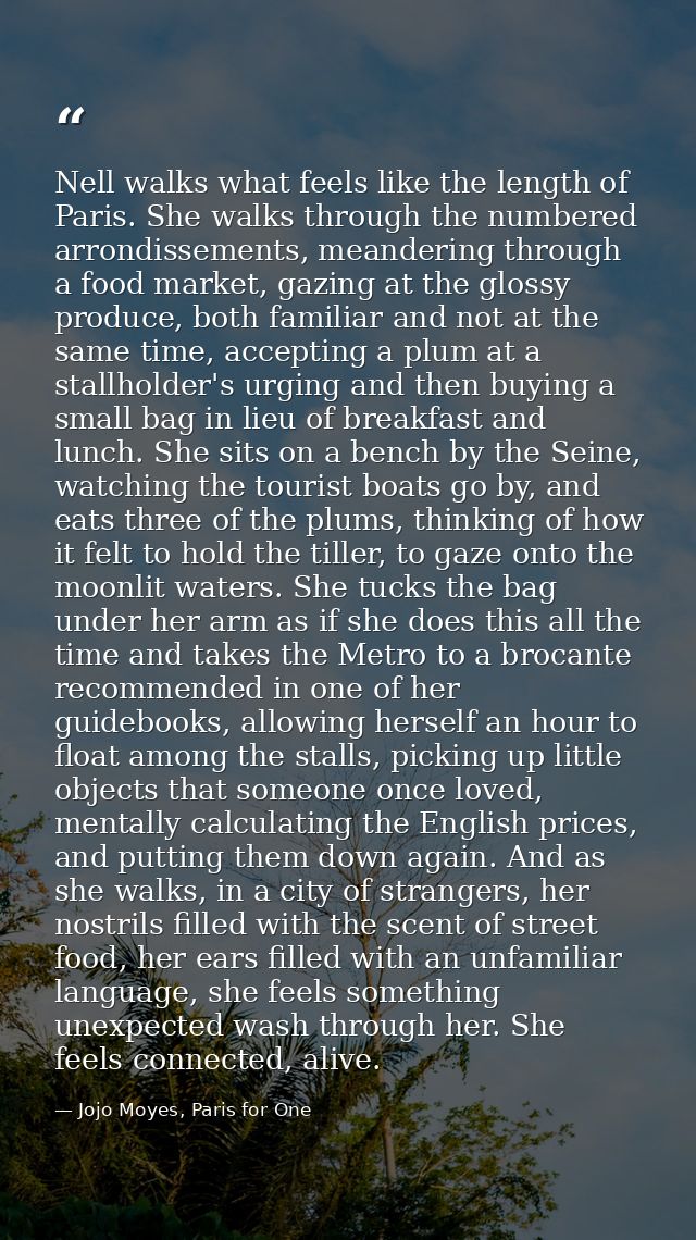 Nell walks what feels like the length of Paris. She walks through the numbered arrondissements, meandering through a foo — Jojo Moyes, Paris for One