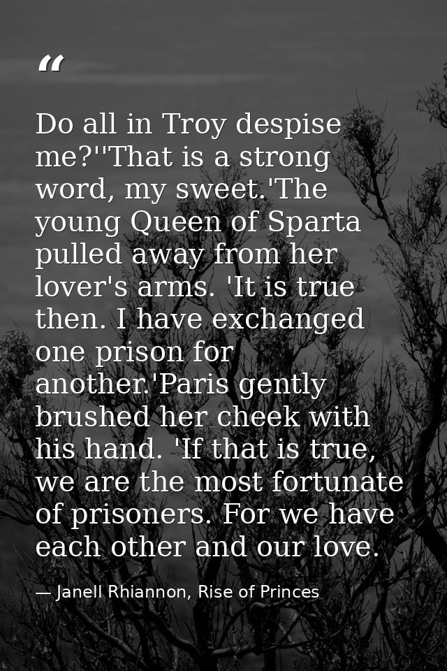 Do all in Troy despise me?''That is a strong word, my sweet.'The young Queen of Sparta pulled away from her lover's arms — Janell Rhiannon, Rise of Princes
