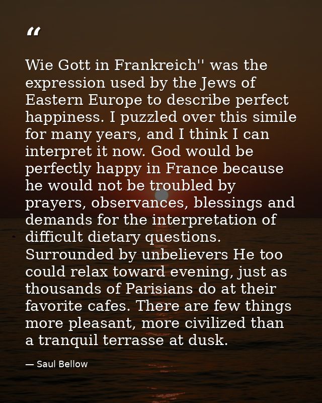 Wie Gott in Frankreich'' was the expression used by the Jews of Eastern Europe to describe perfect happiness. I puzzled  — Saul Bellow