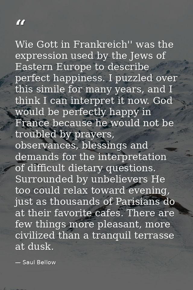 Wie Gott in Frankreich'' was the expression used by the Jews of Eastern Europe to describe perfect happiness. I puzzled  — Saul Bellow