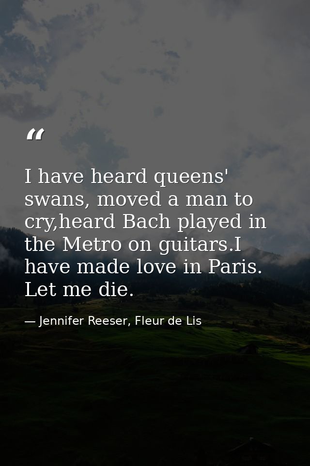 I have heard queens' swans, moved a man to cry,heard Bach played in the Metro on guitars.I have made love in Paris. Let  — Jennifer Reeser, Fleur de Lis