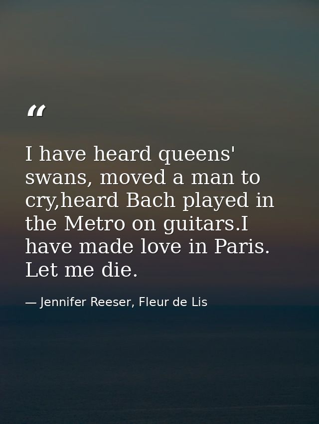 I have heard queens' swans, moved a man to cry,heard Bach played in the Metro on guitars.I have made love in Paris. Let  — Jennifer Reeser, Fleur de Lis