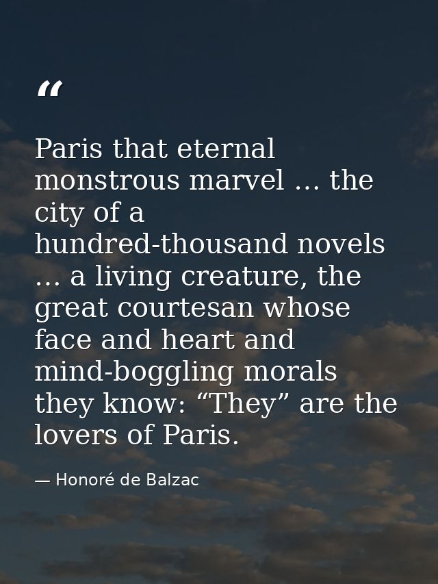 Paris that eternal monstrous marvel … the city of a hundred-thousand novels … a living creature, the great courtesan who — Honoré de Balzac