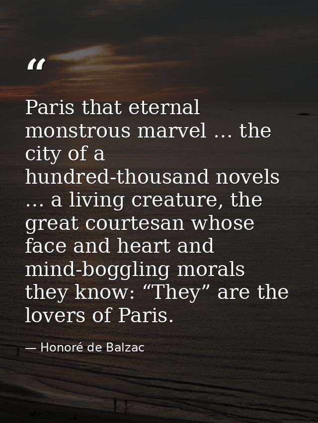 Paris that eternal monstrous marvel … the city of a hundred-thousand novels … a living creature, the great courtesan who — Honoré de Balzac
