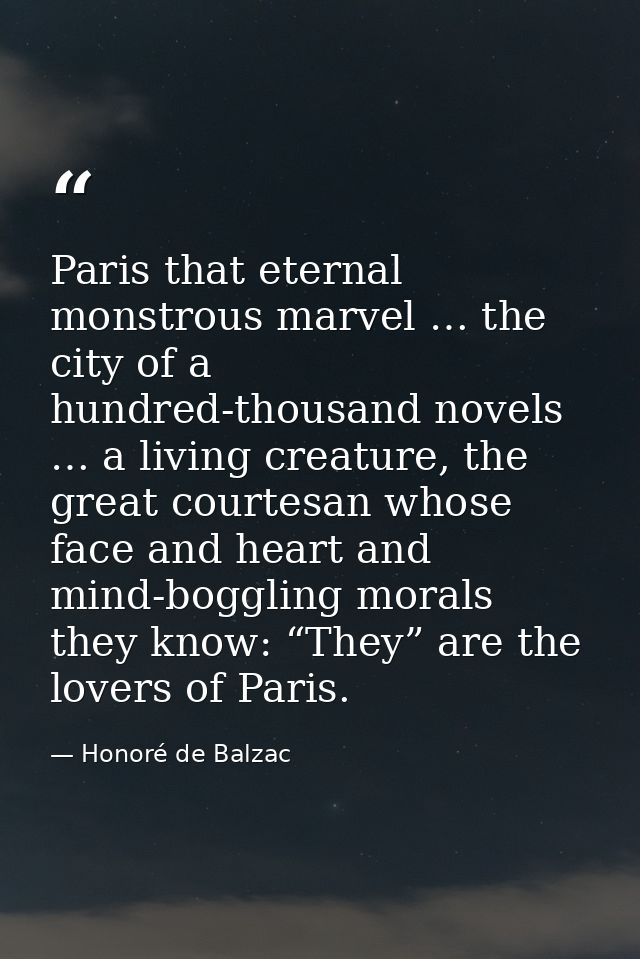 Paris that eternal monstrous marvel … the city of a hundred-thousand novels … a living creature, the great courtesan who — Honoré de Balzac