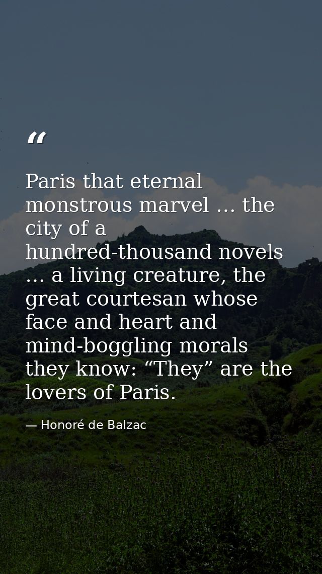 Paris that eternal monstrous marvel … the city of a hundred-thousand novels … a living creature, the great courtesan who — Honoré de Balzac