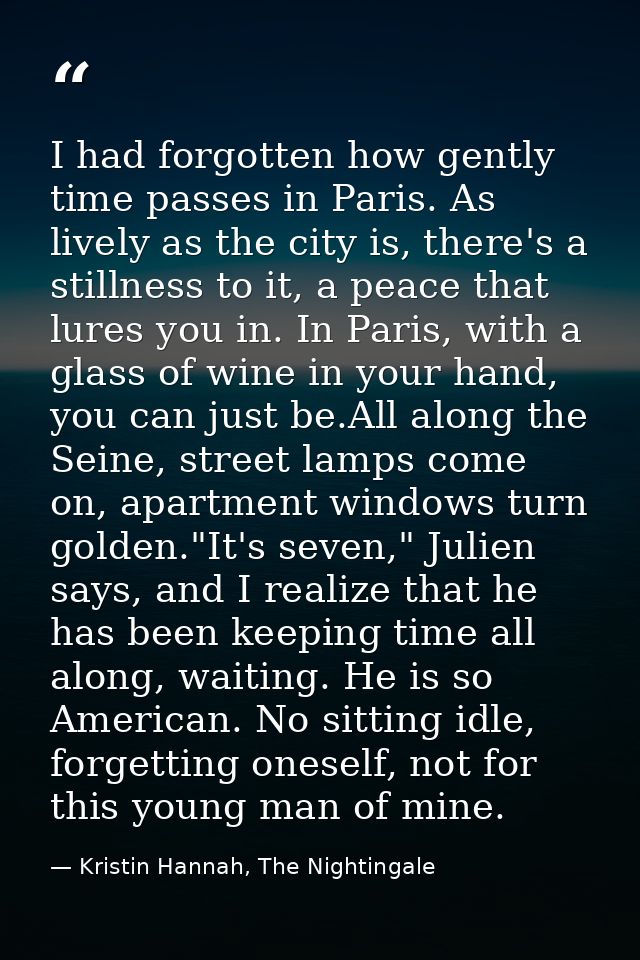 I had forgotten how gently time passes in Paris. As lively as the city is, there's a stillness to it, a peace that lures — Kristin Hannah, The Nightingale
