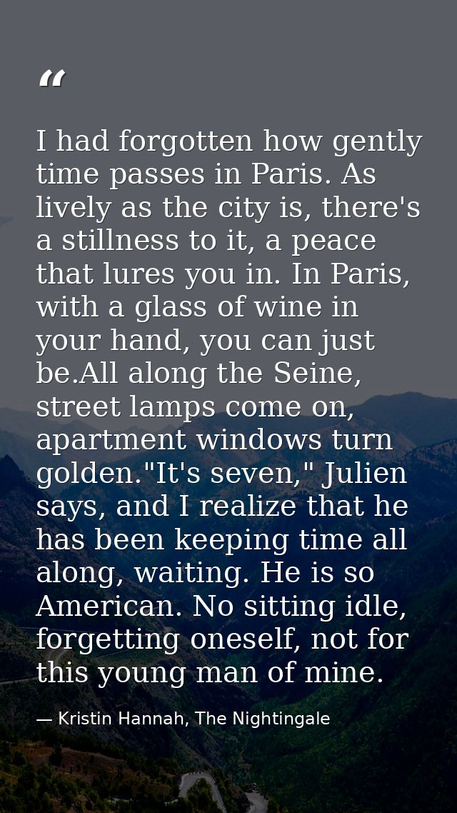 I had forgotten how gently time passes in Paris. As lively as the city is, there's a stillness to it, a peace that lures — Kristin Hannah, The Nightingale