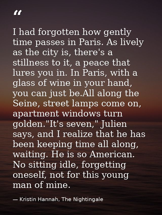 I had forgotten how gently time passes in Paris. As lively as the city is, there's a stillness to it, a peace that lures — Kristin Hannah, The Nightingale