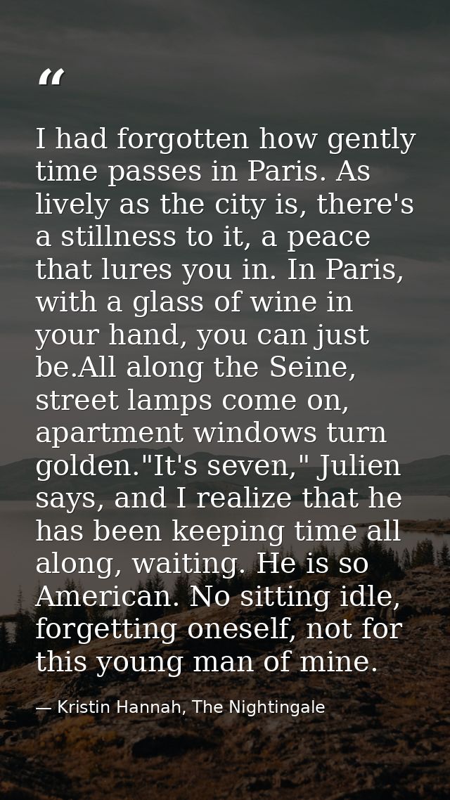 I had forgotten how gently time passes in Paris. As lively as the city is, there's a stillness to it, a peace that lures — Kristin Hannah, The Nightingale