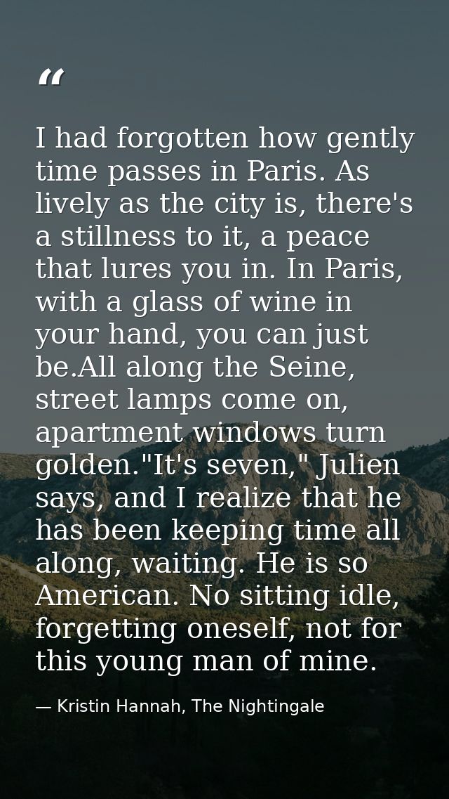 I had forgotten how gently time passes in Paris. As lively as the city is, there's a stillness to it, a peace that lures — Kristin Hannah, The Nightingale