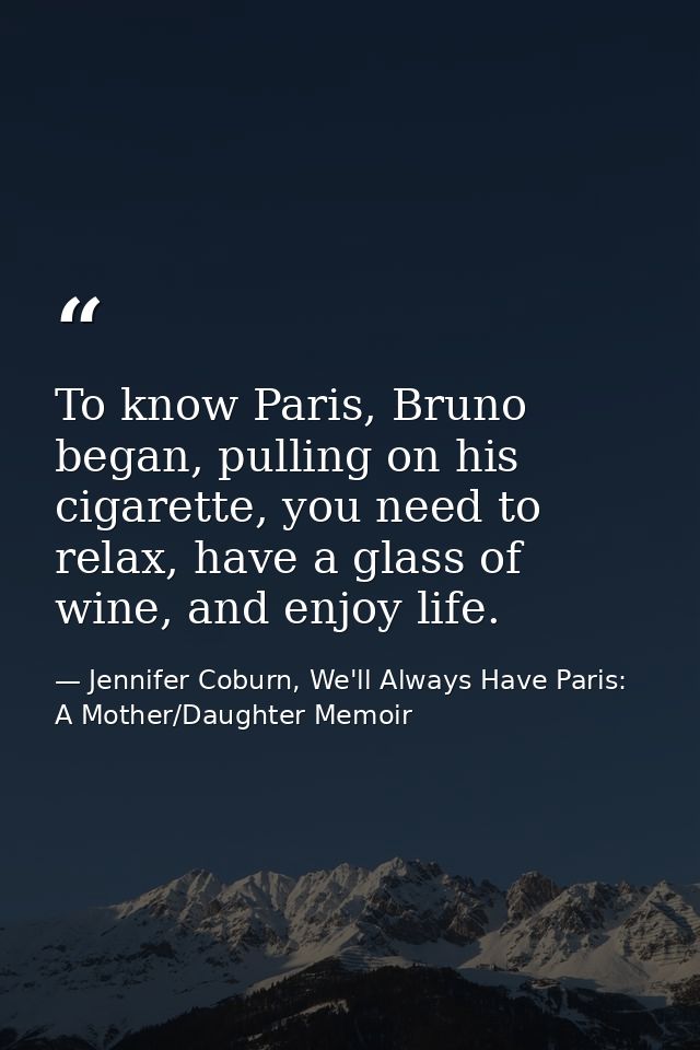 To know Paris, Bruno began, pulling on his cigarette, you need to relax, have a glass of wine, and enjoy life. — Jennifer Coburn, We'll Always Have Paris: A Mother/Daughter Memoir