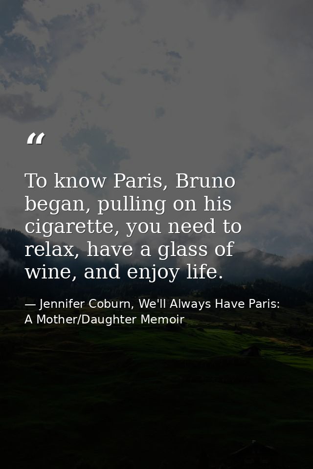 To know Paris, Bruno began, pulling on his cigarette, you need to relax, have a glass of wine, and enjoy life. — Jennifer Coburn, We'll Always Have Paris: A Mother/Daughter Memoir