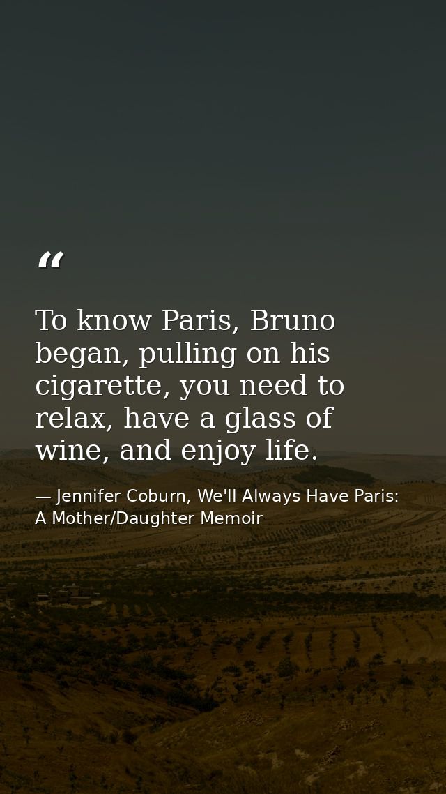 To know Paris, Bruno began, pulling on his cigarette, you need to relax, have a glass of wine, and enjoy life. — Jennifer Coburn, We'll Always Have Paris: A Mother/Daughter Memoir