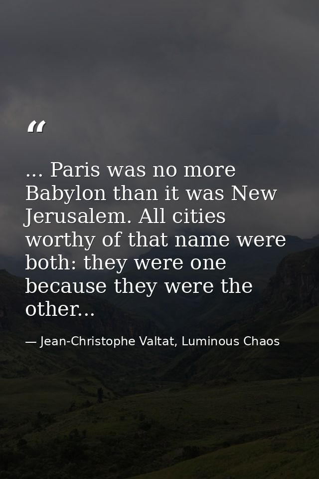... Paris was no more Babylon than it was New Jerusalem. All cities worthy of that name were both: they were one because — Jean-Christophe Valtat, Luminous Chaos
