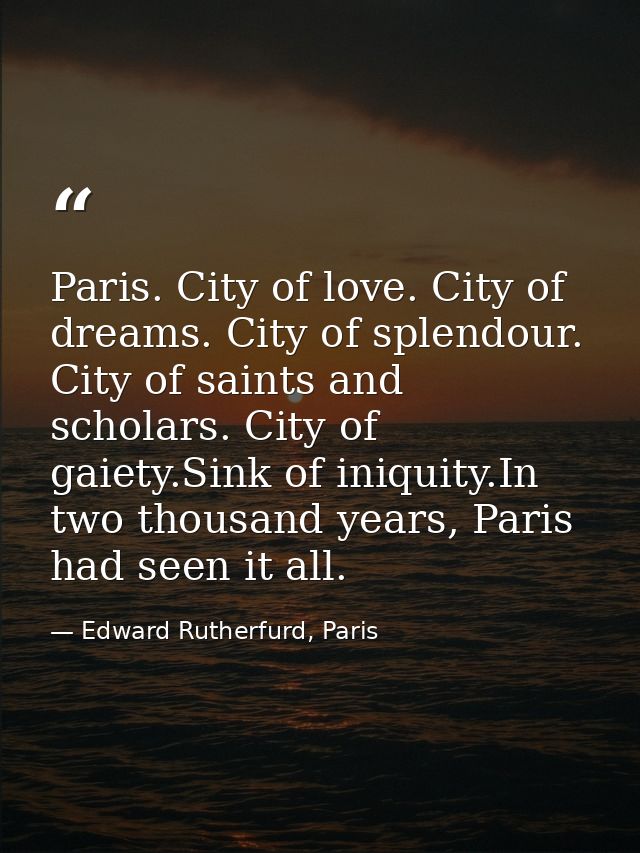 Paris. City of love. City of dreams. City of splendour. City of saints and scholars. City of gaiety.Sink of iniquity.In  — Edward Rutherfurd, Paris